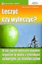 Okładka - Leczyć czy wyleczyć?. W jaki sposób skutecznie wspomóc organizm w walce z chorobami uznanymi za nieuleczalne - Lidia Aleksandra Szadkowska