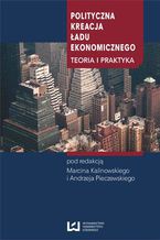 Okładka - Polityczna kreacja ładu ekonomicznego. Teoria i praktyka - Marcin Kalinowski, Andrzej Pieczewski (red.)