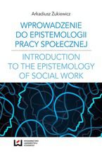 Okładka - Wprowadzenie do epistemologii pracy społecznej. Odniesienia do społeczno-pedagogicznej perspektywy poznania pracy społecznej - Arkadiusz Żukiewicz