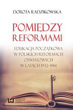 Okładka - Pomiędzy reformami. Edukacja początkowa w polskich reformach oświatowych w latach 1932-1961 - Dorota Radzikowska