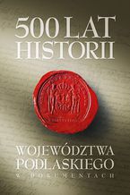 Okładka - 500 lat województwa podlaskiego. Historia w dokumentach - Janusz Danieluk, Marek Kietliński, Bartłomiej Samarski