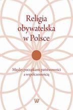 Okładka - Religia obywatelska w Polsce. Między początkami państwowości a współczesnością - Janusz Węgrzecki