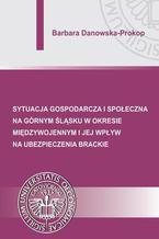 Okładka - Sytuacja gospodarcza i społeczna na Górnym Śląsku w okresie międzywojennym i jej wpływ na ubezpieczenia brackie - Barbara Danowska-Prokop