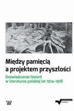 Midzy pamici a projektem przyszoci. Dowiadczenie historii w literaturze polskiej lat 1914-1918