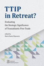 Okładka - TTIP in Retreat? Evaluating the Strategic Significance of Transatlantic Free Trade. Evaluating the Strategic Significance of Transatlantic Free Trade - Maria Dunin-Wąsowicz