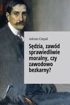 Okładka - Sędzia, zawód sprawiedliwie moralny, czy zawodowo bezkarny? - Adrian Ciepał