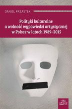 Okładka - Polityki kulturalne a wolność wypowiedzi artystycznej w Polsce w latach 1989-2015 - Daniel Przastek