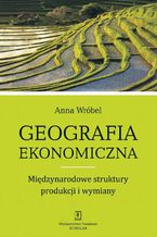 Okładka - Geografia ekonomiczna. Międzynarodowe struktury produkcji i wymiany - Anna Wróbel