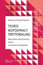 Okładka - Teorie współpracy terytorialnej. Municipium oeconomicus versus municipium reciprocans - Katarzyna Szmigiel-Rawska