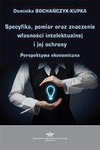 Okładka - Specyfika, pomiar oraz znaczenie własności intelektualnej i jej ochrony - Dominika Bochańczyk-Kupka