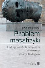 Okładka - Problem metafizyki. Ewolucja metafizyki europejskiej w interpretacji późnego Heideggera - Ewa Borowska