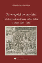 Od wrogoci do przyjani. Habsburgowie austriaccy wobec Polski w latach 1587-1592