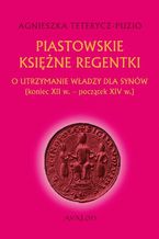 Okładka - Piastowskie księżne regentki. O utrzymanie władzy dla synów (koniec XII w. - początek XIV w.) - Agnieszka Teterycz-Puzio