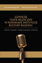 Okładka - Gliwicki Teatr Muzyczny w panoramie instytucji kultury regionu.Otoczenie - działalność - wyzwania w zarządzaniu - dziedzictwo - Krzysztof Knapczyk, Michał Kaczmarczyk