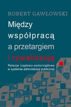 Okładka - Między współpracą a przetargiem i rywalizacją. Relacje rządowo-samorządowe w systemie administracji publicznej - Robert Gawłowski