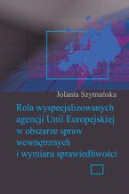 Okładka - Rola wyspecjalizowanych agencji Unii Europejskiej w obszarze spraw wewnętrznych i wymiaru sprawiedliwości - Jolanta Szymańska