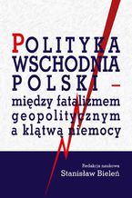 Okładka - Polityka wschodnia Polski - między fatalizmem geopolitycznym a klątwą niemocy - Stanisław Bieleń