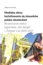 Okładka - Medialny obraz kształtowania się stosunków polsko-niemieckich. Na podstawie analizy tygodników "Der Spiegel" i "Polityka" z lat 2005-2017. Studium politologiczno-socjologiczne - Małgorzata Schulz