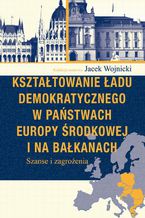 Okładka - Kształtowanie ładu demokratycznego w państwach Europy Środkowej i na Bałkanach - Jacek Wojnicki