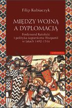 Midzy wojn a dyplomacj. Ferdynand Katolicki i polityka zagraniczna Hiszpanii w latach 1492-1516