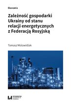 Okładka - Zależność gospodarki Ukrainy od stanu relacji energetycznych z Federacją Rosyjską - Tomasz Motowidlak