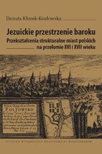 Jezuickie przestrzenie baroku. Przeksztacenia strukturalne miast polskich na przeomie XVI i XVII wieku