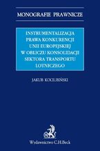 Okładka - Instrumentalizacja prawa konkurencji Unii Europejskiej w obliczu konsolidacji sektora transportu lotniczego - Jakub Kociubiński