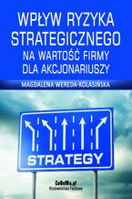 Okładka - Wpływ ryzyka strategicznego na wartość firmy dla akcjonariuszy. Rozdział 4. Zarządzanie ryzykiem strategicznym - Magdalena Wereda-Kolasińska
