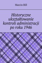 Okładka - Historyczne ukształtowanie kontroli administracji po roku 1946 - Marcin Bill