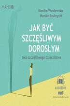 Okładka - Jak być szczęśliwym dorosłym bez szczęśliwego dzieciństwa - Monika Wasilewska, Monika Szubrycht