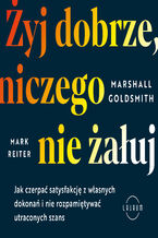 Okładka - Żyj dobrze, niczego nie żałuj. Jak radzić sobie z poczuciem żalu, nie rozpamiętywać i czerpać satysfakcję z własnych dokonań - Marshall Goldsmith, Mark Reiter