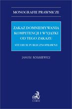 Okładka - Zakaz domniemywania kompetencji i wyjątki od tego zakazu. Studium publicznoprawne - Janusz Roszkiewicz