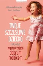 Okładka - Twoje szczęśliwe dziecko, czyli jak być wystarczająco dobrym rodzicem - Irena A. Stanisławska, Aleksandra Piotrowska