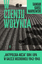 Okładka - W cieniu Wołynia. Antypolska akcja OUN i UPA w Galicji Wschodniej 19431945 - Damian Markowski