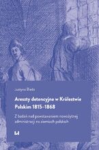 Okładka - Areszty detencyjne w Królestwie Polskim 1815-1868. Z badań nad powstawaniem nowożytnej administracji na ziemiach polskich - Justyna Bieda