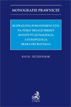 Rozważania pokonferencyjne na temat relacji między konstytucjonalizacją a europeizacją prawa prywatnego