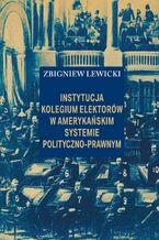 Okładka - Instytucja Kolegium Elektorów w amerykańskim systemie polityczno-prawnym - Zbigniew Lewicki