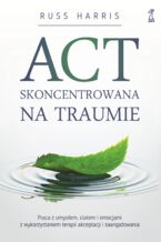 Okładka - ACT skoncentrowana na traumie. Praca z umysłem, ciałem i emocjami z wykorzystaniem terapii akceptacji i zaangażowania - Russ Harris