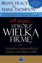 Okładka - A teraz stwórz wielką firmę. 7 sposobów maksymalizacji zysków na każdym rynku - Mark Thompson, Brian Tracy