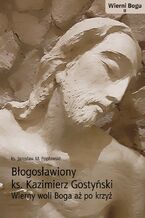 BŁOGOSŁAWIONY KS. KAZIMIERZ GOSTYŃSKI. WIERNY WOLI BOGA AŻ PO KRZYŻ