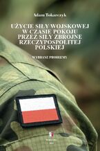 Okładka - Użycie siły wojskowej w czasie pokoju przez Siły Zbrojne Rzeczypospolitej Polskiej. Wybrane problemy - Adam Tokarczyk