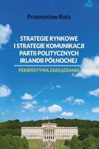 Okładka - Strategie rynkowe i strategie komunikacji partii politycznych Irlandii Północnej. Perspektywa zarządzania - Przemysław Ruta