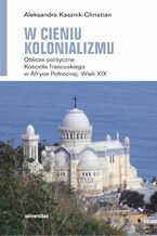 Okładka - W cieniu kolonializmu. Oblicze polityczne Kościoła francuskiego w Afryce Północnej. Wiek XIX - Aleksandra Kasznik-Christian