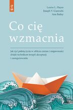 Okładka - Co cię wzmacnia. Jak żyć pełnią życia w obliczu zmian i niepewności dzięki technikom terapii akceptacji i zaangażowania - Louise L. Hayes, Joseph V. Ciarrochi, Ann Bailey