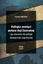 Okładka - Polityka pamięci państw Azji Centralnej i jej znaczenie dla polityki wewnętrznej i zagranicznej - Tomasz Waśkiel