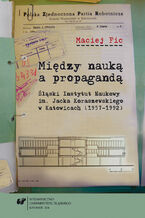 Okładka - Między nauką a propagandą. Śląski Instytut Naukowy im. Jacka Koraszewskiego w Katowicach (1957-1992) - Maciej Fic