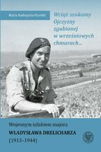 Wciąż szukamy Ojczyzny zgubionej w wrześniowych chmurach... Wojennym szlakiem majora Władysława Drelicharza (19131944)