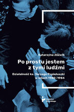 Okładka - Po prostu jestem z tymi ludźmi. Działalność ks. Jerzego Popiełuszki w latach 1980-1984 - Katarzyna Jóźwik