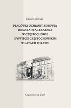 Okładka - Placówki ochrony zdrowia oraz kadra lekarska w Częstochowie i powiecie częstochowskim w latach 1918-1939 - Juliusz Sętowski