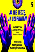 Okładka - Ja nie leczę, ja uzdrawiam. Prawdziwa twarz polskich bioenergoterapeutów - Katarzyna Janiszewska